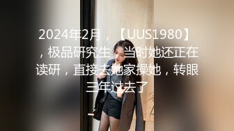 2024年2月，【UUS1980】，极品研究生，当时她还正在读研，直接去她家操她，转眼三年过去了