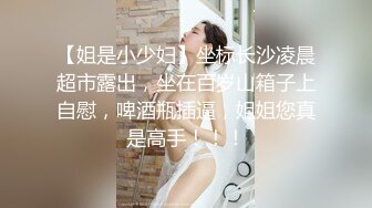 【姐是小少妇】坐标长沙凌晨超市露出，坐在百岁山箱子上自慰，啤酒瓶插逼，姐姐您真是高手！！！