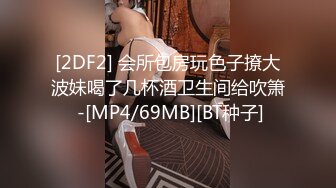 [2DF2] 会所包房玩色子撩大波妹喝了几杯酒卫生间给吹箫 -[MP4/69MB][BT种子]