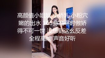 高颜值小姐姐 小娇乳 小粉穴嫩的出水 165身高平时傲娇得不可一世 没想到这么反差 全程高能 声音好听