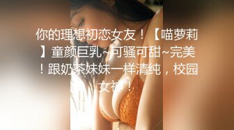 你的理想初恋女友！【喵萝莉】童颜巨乳~可骚可甜~完美！跟奶茶妹妹一样清纯，校园女神！