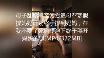 母子乱伦单亲为爱追母??寒假操妈妈计划终于操到妈妈，在我不要了死磨硬泡下终于掰开妈妈的腿[MP4/372MB]