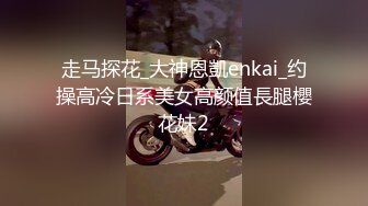 走马探花_大神恩凱enkai_约操高冷日系美女高颜值長腿櫻花妹2