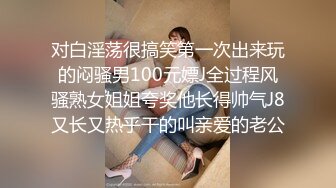 对白淫荡很搞笑第一次出来玩的闷骚男100元嫖J全过程风骚熟女姐姐夸奖他长得帅气J8又长又热乎干的叫亲爱的老公