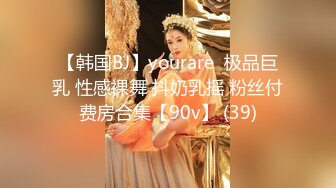 【韩国BJ】yourare  极品巨乳 性感裸舞 抖奶乳摇 粉丝付费房合集【90v】 (39)