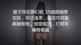 瘦子探花夢幻館_19歲眼鏡學生妹，乖巧溫柔，酒店內耳鬢廝磨推倒，做愛瘋狂，打開手機燈看逼