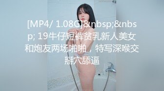 [MP4/ 1.08G]&nbsp;&nbsp; 19牛仔短裤贫乳新人美女和炮友两场啪啪，特写深喉交掰穴舔逼