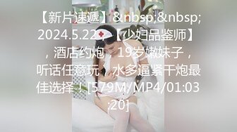 【新片速遞】&nbsp;&nbsp;2024.5.22，【少妇品鉴师】，酒店约炮，19岁嫩妹子，听话任意玩，水多逼紧干炮最佳选择！[579M/MP4/01:03:20]