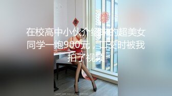 在校高中小伙介绍来的超美女同学一炮900元，口交时被我拍了视频