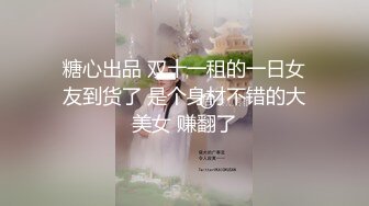 糖心出品 双十一租的一日女友到货了 是个身材不错的大美女 赚翻了