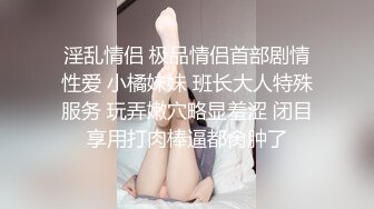 淫乱情侣 极品情侣首部剧情性爱 小橘妹妹 班长大人特殊服务 玩弄嫩穴略显羞涩 闭目享用打肉棒逼都肏肿了