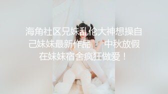 海角社区兄妹乱伦大神想操自己妹妹最新作品❤️中秋放假在妹妹宿舍疯狂做爱！