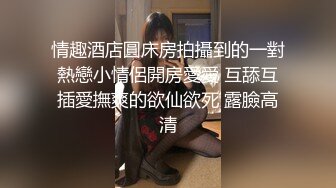 情趣酒店圓床房拍攝到的一對熱戀小情侶開房愛愛 互舔互插愛撫爽的欲仙欲死 露臉高清