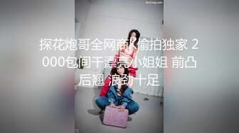 探花炮哥全网商K偷拍独家 2000包间干漂亮小姐姐 前凸后翘 浪劲十足