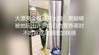 大漂亮全程张开大腿，黑蝴蝶被她玩出许多奶白色营养液时不时抠抠屁眼增加快感