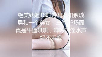 绝美妖姬TS时诗君君和猥琐男和一个美女，三杀3P场面真是牛逼哄哄，呻吟声淫水声好不乐哉