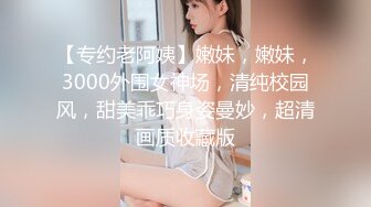 【专约老阿姨】嫩妹，嫩妹，3000外围女神场，清纯校园风，甜美乖巧身姿曼妙，超清画质收藏版